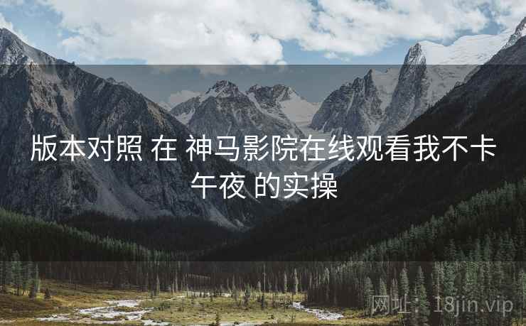 版本对照 在 神马影院在线观看我不卡午夜 的实操  第1张