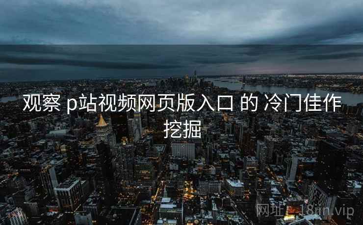 观察 p站视频网页版入口 的 冷门佳作挖掘  第1张