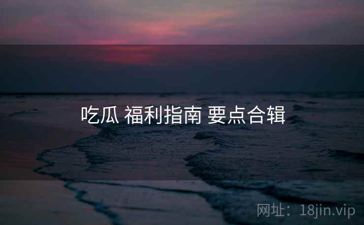 吃瓜 福利指南 要点合辑  第2张