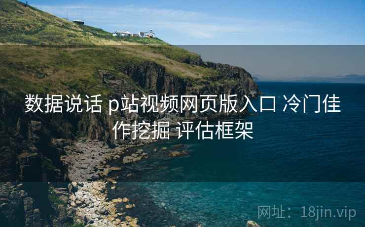 数据说话 p站视频网页版入口 冷门佳作挖掘 评估框架  第2张
