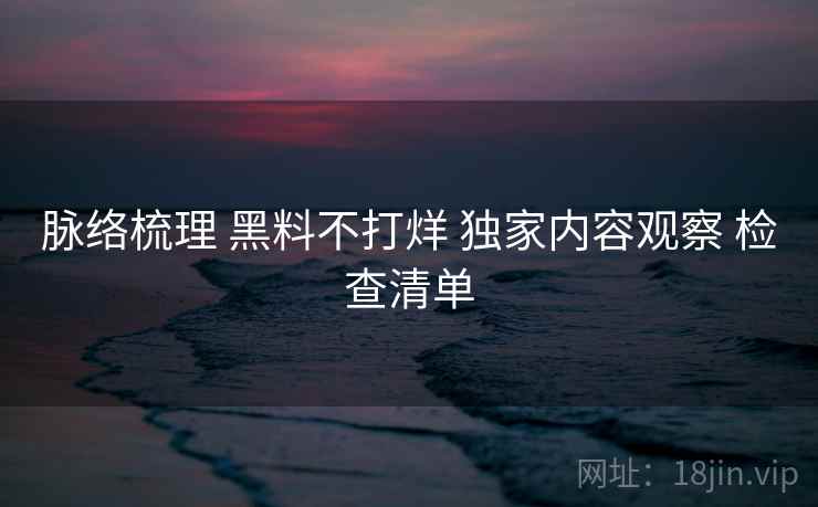 脉络梳理 黑料不打烊 独家内容观察 检查清单  第1张